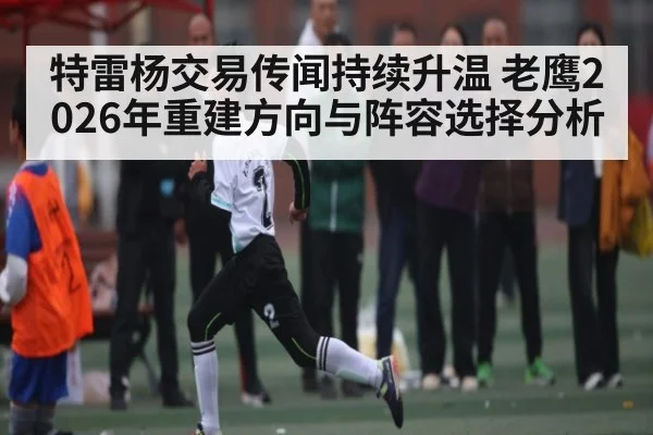 特雷杨交易传闻持续升温 老鹰2026年重建方向与阵容选择分析