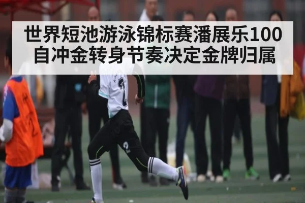 世界短池游泳锦标赛潘展乐100自冲金转身节奏决定金牌归属