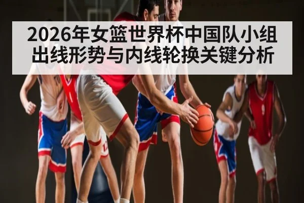 2026年女篮世界杯中国队小组出线形势与内线轮换关键分析